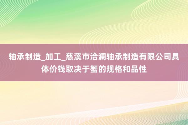轴承制造_加工_慈溪市洽澜轴承制造有限公司具体价钱取决于蟹的规格和品性