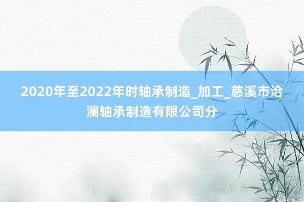 2020年至2022年时轴承制造_加工_慈溪市洽澜轴承制造有限公司分
