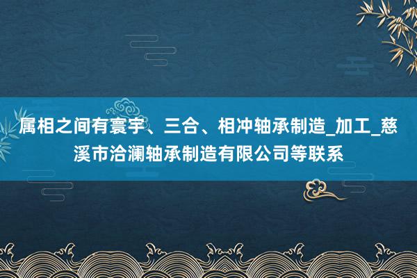 属相之间有寰宇、三合、相冲轴承制造_加工_慈溪市洽澜轴承制造有限公司等联系