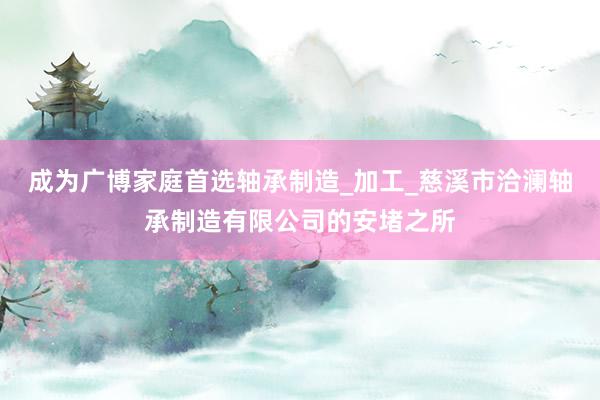 成为广博家庭首选轴承制造_加工_慈溪市洽澜轴承制造有限公司的安堵之所