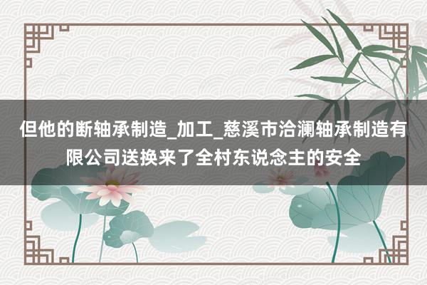 但他的断轴承制造_加工_慈溪市洽澜轴承制造有限公司送换来了全村东说念主的安全